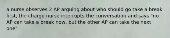 a nurse observes 2 AP arguing about who should go take a break first, the charge nurse interrupts the conversation and says "no AP can take a break now, but the other AP can take the next one"