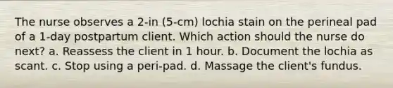 The nurse observes a 2-in (5-cm) lochia stain on the perineal pad of a 1-day postpartum client. Which action should the nurse do next? a. Reassess the client in 1 hour. b. Document the lochia as scant. c. Stop using a peri-pad. d. Massage the client's fundus.