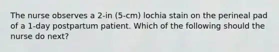 The nurse observes a 2-in (5-cm) lochia stain on the perineal pad of a 1-day postpartum patient. Which of the following should the nurse do next?