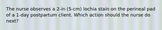 The nurse observes a 2-in (5-cm) lochia stain on the perineal pad of a 1-day postpartum client. Which action should the nurse do next?