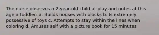 The nurse observes a 2-year-old child at play and notes at this age a toddler: a. Builds houses with blocks b. Is extremely possessive of toys c. Attempts to stay within the lines when coloring d. Amuses self with a picture book for 15 minutes