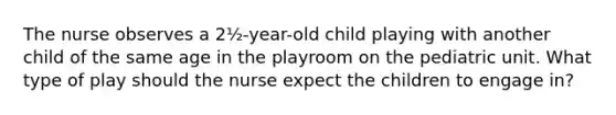 The nurse observes a 2½-year-old child playing with another child of the same age in the playroom on the pediatric unit. What type of play should the nurse expect the children to engage in?