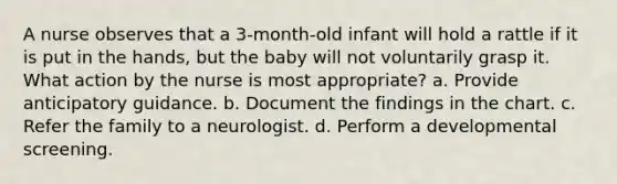 A nurse observes that a 3-month-old infant will hold a rattle if it is put in the hands, but the baby will not voluntarily grasp it. What action by the nurse is most appropriate? a. Provide anticipatory guidance. b. Document the findings in the chart. c. Refer the family to a neurologist. d. Perform a developmental screening.