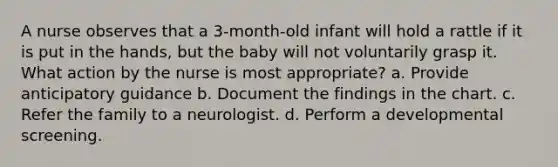 A nurse observes that a 3-month-old infant will hold a rattle if it is put in the hands, but the baby will not voluntarily grasp it. What action by the nurse is most appropriate? a. Provide anticipatory guidance b. Document the findings in the chart. c. Refer the family to a neurologist. d. Perform a developmental screening.