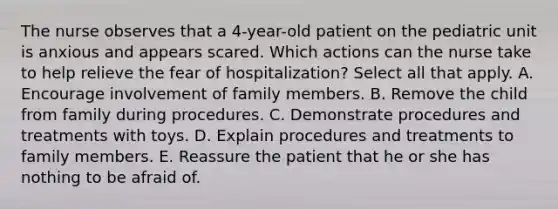 The nurse observes that a 4-year-old patient on the pediatric unit is anxious and appears scared. Which actions can the nurse take to help relieve the fear of hospitalization? Select all that apply. A. Encourage involvement of family members. B. Remove the child from family during procedures. C. Demonstrate procedures and treatments with toys. D. Explain procedures and treatments to family members. E. Reassure the patient that he or she has nothing to be afraid of.