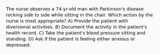 The nurse observes a 74-yr-old man with Parkinson's disease rocking side to side while sitting in the chair. Which action by the nurse is most appropriate? A) Provide the patient with diversional activities. B) Document the activity in the patient's health record. C) Take the patient's blood pressure sitting and standing. D) Ask if the patient is feeling either anxious or depressed.