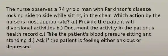 The nurse observes a 74-yr-old man with Parkinson's disease rocking side to side while sitting in the chair. Which action by the nurse is most appropriate? a.) Provide the patient with diversional activities b.) Document the activity in the patient's health record c.) Take the patient's blood pressure sitting and standing d.) Ask if the patient is feeling either anxious or depressed