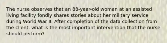 The nurse observes that an 88-year-old woman at an assisted living facility fondly shares stories about her military service during World War II. After completion of the data collection from the client, what is the most important intervention that the nurse should perform?