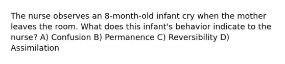 The nurse observes an 8-month-old infant cry when the mother leaves the room. What does this infant's behavior indicate to the nurse? A) Confusion B) Permanence C) Reversibility D) Assimilation