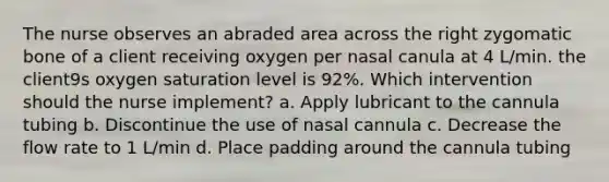 The nurse observes an abraded area across the right zygomatic bone of a client receiving oxygen per nasal canula at 4 L/min. the client9s oxygen saturation level is 92%. Which intervention should the nurse implement? a. Apply lubricant to the cannula tubing b. Discontinue the use of nasal cannula c. Decrease the flow rate to 1 L/min d. Place padding around the cannula tubing