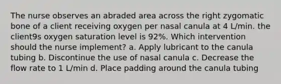 The nurse observes an abraded area across the right zygomatic bone of a client receiving oxygen per nasal canula at 4 L/min. the client9s oxygen saturation level is 92%. Which intervention should the nurse implement? a. Apply lubricant to the canula tubing b. Discontinue the use of nasal canula c. Decrease the flow rate to 1 L/min d. Place padding around the canula tubing