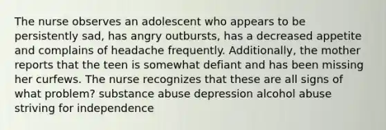 The nurse observes an adolescent who appears to be persistently sad, has angry outbursts, has a decreased appetite and complains of headache frequently. Additionally, the mother reports that the teen is somewhat defiant and has been missing her curfews. The nurse recognizes that these are all signs of what problem? substance abuse depression alcohol abuse striving for independence