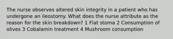 The nurse observes altered skin integrity in a patient who has undergone an ileostomy. What does the nurse attribute as the reason for the skin breakdown? 1 Flat stoma 2 Consumption of olives 3 Cobalamin treatment 4 Mushroom consumption