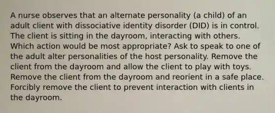 A nurse observes that an alternate personality (a child) of an adult client with dissociative identity disorder (DID) is in control. The client is sitting in the dayroom, interacting with others. Which action would be most appropriate? Ask to speak to one of the adult alter personalities of the host personality. Remove the client from the dayroom and allow the client to play with toys. Remove the client from the dayroom and reorient in a safe place. Forcibly remove the client to prevent interaction with clients in the dayroom.