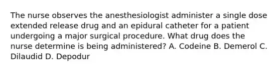 The nurse observes the anesthesiologist administer a single dose extended release drug and an epidural catheter for a patient undergoing a major surgical procedure. What drug does the nurse determine is being administered? A. Codeine B. Demerol C. Dilaudid D. Depodur