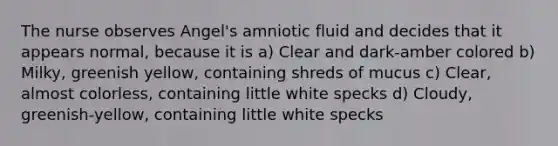 The nurse observes Angel's amniotic fluid and decides that it appears normal, because it is a) Clear and dark-amber colored b) Milky, greenish yellow, containing shreds of mucus c) Clear, almost colorless, containing little white specks d) Cloudy, greenish-yellow, containing little white specks