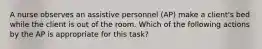 A nurse observes an assistive personnel (AP) make a client's bed while the client is out of the room. Which of the following actions by the AP is appropriate for this task?