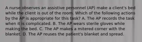 A nurse observes an assistive personnel (AP) make a client's bed while the client is out of the room. Which of the following actions by the AP is appropriate for this task? A. The AP records the task when it is complicated. B. The AP wears sterile gloves while making the bed. C. The AP makes a mitered corner with the blanket. D. The AP reuses the patient's blanket and spread.