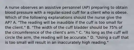 A nurse observes an assistive personnel (AP) preparing to obtain blood pressure with a regular-sized cuff for a client who is obese. Which of the following explanations should the nurse give the AP? A. "The reading will be inaudible if the cuff is too small for the client." B. "The width of the cuff bladder should be 75% of the circumference of the client's arm." C. "As long as the cuff will circle the arm, the reading will be accurate." D. "Using a cuff that is too small will result in an inaccurately high reading."