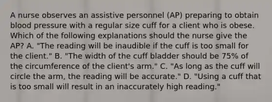 A nurse observes an assistive personnel (AP) preparing to obtain blood pressure with a regular size cuff for a client who is obese. Which of the following explanations should the nurse give the AP? A. "The reading will be inaudible if the cuff is too small for the client." B. "The width of the cuff bladder should be 75% of the circumference of the client's arm." C. "As long as the cuff will circle the arm, the reading will be accurate." D. "Using a cuff that is too small will result in an inaccurately high reading."