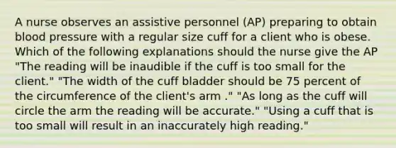 A nurse observes an assistive personnel (AP) preparing to obtain blood pressure with a regular size cuff for a client who is obese. Which of the following explanations should the nurse give the AP "The reading will be inaudible if the cuff is too small for the client." "The width of the cuff bladder should be 75 percent of the circumference of the client's arm ." "As long as the cuff will circle the arm the reading will be accurate." "Using a cuff that is too small will result in an inaccurately high reading."