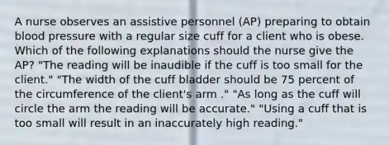 A nurse observes an assistive personnel (AP) preparing to obtain blood pressure with a regular size cuff for a client who is obese. Which of the following explanations should the nurse give the AP? "The reading will be inaudible if the cuff is too small for the client." "The width of the cuff bladder should be 75 percent of the circumference of the client's arm ." "As long as the cuff will circle the arm the reading will be accurate." "Using a cuff that is too small will result in an inaccurately high reading."