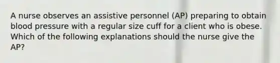 A nurse observes an assistive personnel (AP) preparing to obtain blood pressure with a regular size cuff for a client who is obese. Which of the following explanations should the nurse give the AP?