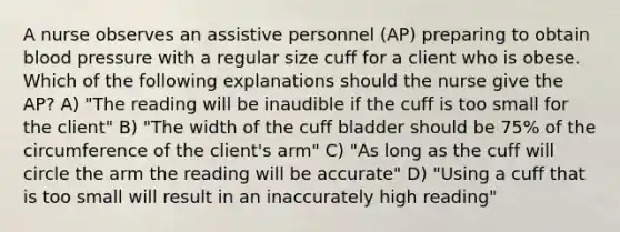 A nurse observes an assistive personnel (AP) preparing to obtain blood pressure with a regular size cuff for a client who is obese. Which of the following explanations should the nurse give the AP? A) "The reading will be inaudible if the cuff is too small for the client" B) "The width of the cuff bladder should be 75% of the circumference of the client's arm" C) "As long as the cuff will circle the arm the reading will be accurate" D) "Using a cuff that is too small will result in an inaccurately high reading"