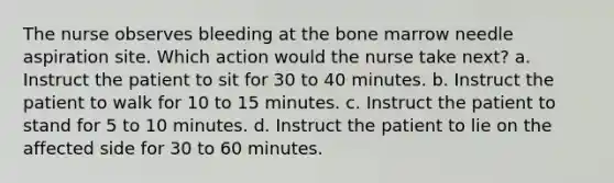 The nurse observes bleeding at the bone marrow needle aspiration site. Which action would the nurse take next? a. Instruct the patient to sit for 30 to 40 minutes. b. Instruct the patient to walk for 10 to 15 minutes. c. Instruct the patient to stand for 5 to 10 minutes. d. Instruct the patient to lie on the affected side for 30 to 60 minutes.