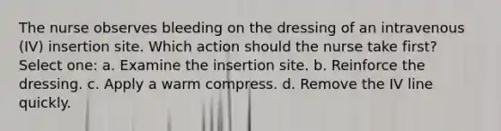 The nurse observes bleeding on the dressing of an intravenous (IV) insertion site. Which action should the nurse take first? Select one: a. Examine the insertion site. b. Reinforce the dressing. c. Apply a warm compress. d. Remove the IV line quickly.