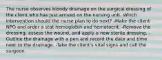 The nurse observes bloody drainage on the surgical dressing of the client who has just arrived on the nursing unit. Which intervention should the nurse plan to do next? -Make the client NPO and order a stat hemoglobin and hematocrit. -Remove the dressing, assess the wound, and apply a new sterile dressing. -Outline the drainage with a pen and record the date and time next to the drainage. -Take the client's vital signs and call the surgeon.