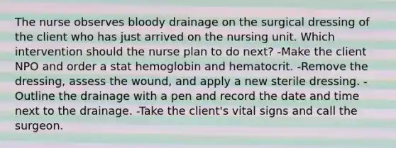 The nurse observes bloody drainage on the surgical dressing of the client who has just arrived on the nursing unit. Which intervention should the nurse plan to do next? -Make the client NPO and order a stat hemoglobin and hematocrit. -Remove the dressing, assess the wound, and apply a new sterile dressing. -Outline the drainage with a pen and record the date and time next to the drainage. -Take the client's vital signs and call the surgeon.