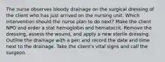 The nurse observes bloody drainage on the surgical dressing of the client who has just arrived on the nursing unit. Which intervention should the nurse plan to do next? Make the client NPO and order a stat hemoglobin and hematocrit. Remove the dressing, assess the wound, and apply a new sterile dressing. Outline the drainage with a pen and record the date and time next to the drainage. Take the client's vital signs and call the surgeon.