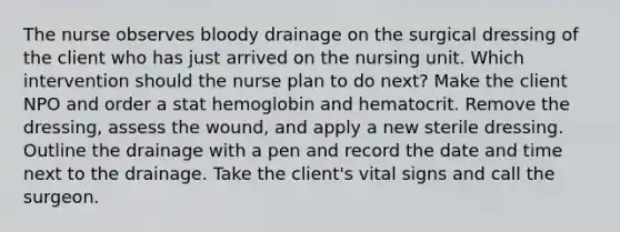 The nurse observes bloody drainage on the surgical dressing of the client who has just arrived on the nursing unit. Which intervention should the nurse plan to do next? Make the client NPO and order a stat hemoglobin and hematocrit. Remove the dressing, assess the wound, and apply a new sterile dressing. Outline the drainage with a pen and record the date and time next to the drainage. Take the client's vital signs and call the surgeon.