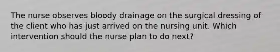 The nurse observes bloody drainage on the surgical dressing of the client who has just arrived on the nursing unit. Which intervention should the nurse plan to do next?