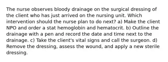 The nurse observes bloody drainage on the surgical dressing of the client who has just arrived on the nursing unit. Which intervention should the nurse plan to do next? a) Make the client NPO and order a stat hemoglobin and hematocrit. b) Outline the drainage with a pen and record the date and time next to the drainage. c) Take the client's vital signs and call the surgeon. d) Remove the dressing, assess the wound, and apply a new sterile dressing.