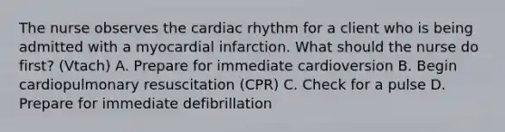 The nurse observes the cardiac rhythm for a client who is being admitted with a myocardial infarction. What should the nurse do first? (Vtach) A. Prepare for immediate cardioversion B. Begin cardiopulmonary resuscitation (CPR) C. Check for a pulse D. Prepare for immediate defibrillation