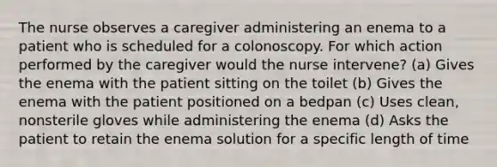 The nurse observes a caregiver administering an enema to a patient who is scheduled for a colonoscopy. For which action performed by the caregiver would the nurse intervene? (a) Gives the enema with the patient sitting on the toilet (b) Gives the enema with the patient positioned on a bedpan (c) Uses clean, nonsterile gloves while administering the enema (d) Asks the patient to retain the enema solution for a specific length of time