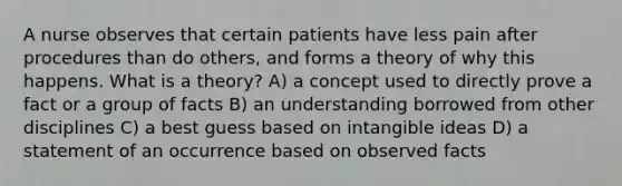 A nurse observes that certain patients have less pain after procedures than do others, and forms a theory of why this happens. What is a theory? A) a concept used to directly prove a fact or a group of facts B) an understanding borrowed from other disciplines C) a best guess based on intangible ideas D) a statement of an occurrence based on observed facts