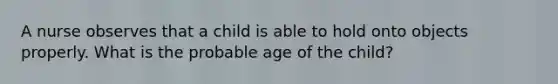 A nurse observes that a child is able to hold onto objects properly. What is the probable age of the child?