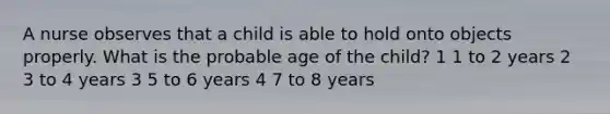 A nurse observes that a child is able to hold onto objects properly. What is the probable age of the child? 1 1 to 2 years 2 3 to 4 years 3 5 to 6 years 4 7 to 8 years