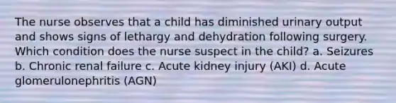 The nurse observes that a child has diminished urinary output and shows signs of lethargy and dehydration following surgery. Which condition does the nurse suspect in the child? a. Seizures b. Chronic renal failure c. Acute kidney injury (AKI) d. Acute glomerulonephritis (AGN)