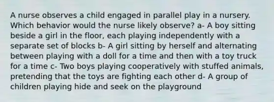 A nurse observes a child engaged in parallel play in a nursery. Which behavior would the nurse likely observe? a- A boy sitting beside a girl in the floor, each playing independently with a separate set of blocks b- A girl sitting by herself and alternating between playing with a doll for a time and then with a toy truck for a time c- Two boys playing cooperatively with stuffed animals, pretending that the toys are fighting each other d- A group of children playing hide and seek on the playground