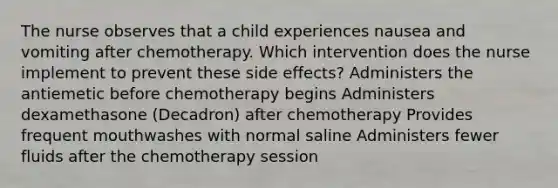 The nurse observes that a child experiences nausea and vomiting after chemotherapy. Which intervention does the nurse implement to prevent these side effects? Administers the antiemetic before chemotherapy begins Administers dexamethasone (Decadron) after chemotherapy Provides frequent mouthwashes with normal saline Administers fewer fluids after the chemotherapy session