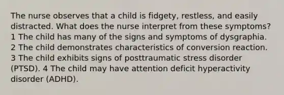 The nurse observes that a child is fidgety, restless, and easily distracted. What does the nurse interpret from these symptoms? 1 The child has many of the signs and symptoms of dysgraphia. 2 The child demonstrates characteristics of conversion reaction. 3 The child exhibits signs of posttraumatic stress disorder (PTSD). 4 The child may have attention deficit hyperactivity disorder (ADHD).