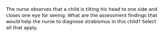 The nurse observes that a child is tilting his head to one side and closes one eye for seeing. What are the assessment findings that would help the nurse to diagnose strabismus in this child? Select all that apply.