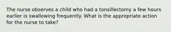 The nurse observes a child who had a tonsillectomy a few hours earlier is swallowing frequently. What is the appropriate action for the nurse to take?