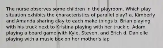 The nurse observes some children in the playroom. Which play situation exhibits the characteristics of parallel play? a. Kimberly and Amanda sharing clay to each make things b. Brian playing with his truck next to Kristina playing with her truck c. Adam playing a board game with Kyle, Steven, and Erich d. Danielle playing with a music box on her mother's lap