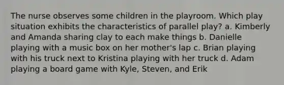 The nurse observes some children in the playroom. Which play situation exhibits the characteristics of parallel play? a. Kimberly and Amanda sharing clay to each make things b. Danielle playing with a music box on her mother's lap c. Brian playing with his truck next to Kristina playing with her truck d. Adam playing a board game with Kyle, Steven, and Erik