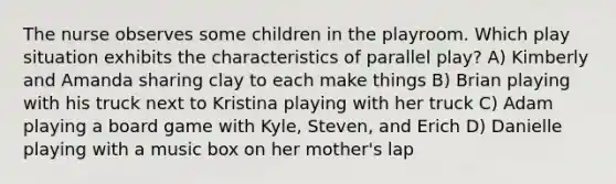 The nurse observes some children in the playroom. Which play situation exhibits the characteristics of parallel play? A) Kimberly and Amanda sharing clay to each make things B) Brian playing with his truck next to Kristina playing with her truck C) Adam playing a board game with Kyle, Steven, and Erich D) Danielle playing with a music box on her mother's lap